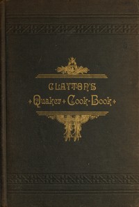 Cover of Clayton's Quaker Cook-Book Being a Practical Treatise on the Culinary Art Adapted to the Tastes and Wants of All Classes