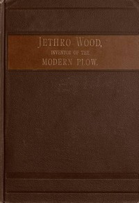 Cover of Jethro Wood, Inventor of the Modern Plow. A Brief Account of His Life, Services, and Trials; Together with Facts Subsequent to his Death, and Incident to His Great Invention
