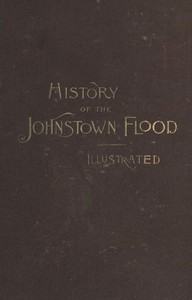 Cover of History of the Johnstown Flood Including all the Fearful Record; the Breaking of the South Fork Dam; the Sweeping Out of the Conemaugh Valley; the Over-Throw of Johnstown; the Massing of the Wreck at the Railroad Bridge; Escapes, Rescues, Searches for Survivors and the Dead; Relief Organizations, Stupendous Charities, etc., etc., With Full Accounts also of the Destruction on the Susquehanna and Juniata Rivers, and the Bald Eagle Creek.