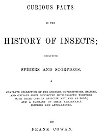 Cover of Curious Facts in the History of Insects; Including Spiders and Scorpions. A Complete Collection of the Legends, Superstitions, Beliefs, and Ominous Signs Connected with Insects; Together with Their Uses in Medicine, Art, and as Food; and a Summary of Their Remarkable Injuries and Appearances.