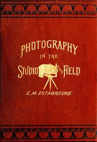 Cover of Photography in the Studio and in the Field A Practical Manual Designed as a Companion Alike to the Professional and the Amateur Photographer
