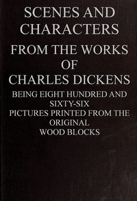 Cover of Scenes and Characters from the Works of Charles Dickens Being Eight Hundred and Sixty-six Pictures Printed from the Original Wood Blocks