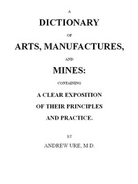 Cover of A Dictionary of Arts, Manufactures and Mines containing a clear exposition of their principles and practice