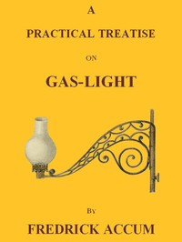 Cover of A Practical Treatise on Gas-light Exhibiting a Summary Description of the Apparatus and Machinery Best Calculated for Illuminating Streets, Houses, and Manufactories, with Carburetted Hydrogen, or Coal-Gas, with Remarks on the Utility, Safety, and General Nature of this new Branch of Civil Economy.