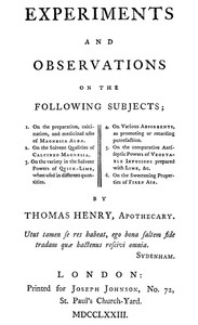 Cover of Experiments and Observations on the Following Subjects 1. On the preparation, calcination, and medicinal uses of Magnesia Alba. 2. On the solvent qualities of calcined Magnesia. 3. On the variety in the solvent powers of quick-lime, when used in different quantities. 4. On various absorbents, as promoting or retarding putrefaction. 5. On the comparative antiseptic powers of vegetable infusions prepared with lime, &c. 6. On the sweetening properties of fixed air.