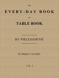 Cover of The Every-day Book and Table Book, v. 1 (of 3) or Everlasting Calendar of Popular Amusements, Sports, Pastimes, Ceremonies, Manners, Customs and Events, Incident to Each of the Three Hundred and Sixty-five Days, in past and Present Times; Forming a Complete History of the Year, Month, and Seasons, and a Perpetual Key to the Almanac