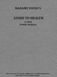 Cover of Madame Young's Guide to Health Her experience and practice for nearly forty years; a true family herbal, wherein is displayed the true properties and medical virtues of all the roots, herbs, &c., indigenous to the United States, and their combination in all the diseases the human body is heir to; also, an explanation of the human body, its liability to injuries through ignorance of its structure. Dedicated exclusively to her sex.