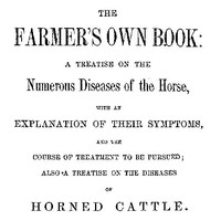 Cover of The Farmer's Own Book: A treatise on the numerous diseases of the horse
with an explanation of their symptoms, and the course of treatment to be pursued; also a treatise on the diseases of horned cattle