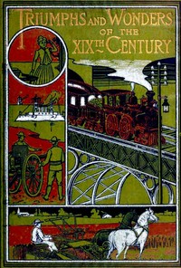 Cover of Triumphs and Wonders of the 19th Century: The True Mirror of a Phenomenal Era A volume of original, entertaining and instructive historic and descriptive writings, showing the many and marvellous achievements which distinguish an hundred years of material, intellectual, social and moral progress