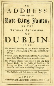 Cover of An Address Given in to the Late King James by the Titular Archbishop of Dublin
From the General Meeting of the Romish Bishops and Clergy of Ireland, Held in May Last, by That King's Order. Wherein Several Things Relating to the Popish Designs upon These Three Kingdoms, Are Discovered. The Original Whereof Was Found in the Late King James's Closet, in the Castle of Dublin, at His Leaving That City: And the Copy Whereof Was Found in the Titular Archbishop's Lodgings. Now Publish'd with Reflections on Each Paragraph.