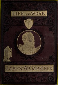 Cover of The Life and Work of James A. Garfield, Twentieth President of the United States Embracing an Account of the Scenes and Incidents of His Boyhood; the Struggles of His Youth; the Might of His Early Manhood; His Valor As a Soldier; His Career As a Statesman; His Election to the Presidency; and the Tragic Story of His Death.