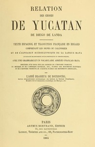 Cover of Relation des choses de Yucatan de Diego de Landa Texte espagnol et traduction française en regard, comprenant les signes du calendrier et de l'alphabet hiéroglyphique de la langue maya; accompagné de documents divers historiques et chronologiques, avec une grammaire et un vocabulaire abrégés français-maya, précédés d'un essai sur les sources de l'histoire primitive du Mexique et de l'Amérique Centrale, etc., d'après les monuments égyptiens, et de l'histoire primitive de l'égypte d'après les monuments américains par l'abbé Brasseur de Bourbourg