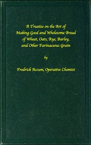 Cover of A treatise on the art of making good wholesome bread of wheat, oats, rye, barley and other farinaceous grains Exhibiting the alimentary properties and chemical constitution of different kinds of bread corn, and of the various substitutes used for bread, in different parts of the world