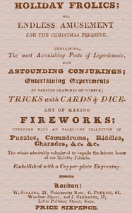 Cover of Holiday Frolics; Or, Endless Amusement for the Christmas Fireside Containing, the Most Astonishing Feats of Legerdemain, and Astounding Conjurings; Entertaining Experiments in Various Branches of Science; Tricks With Cards & Dice. Art of Making Fireworks; Together With an Excellent Collection of Puzzles, Conundrums, Riddles, Charades, &c. &c. The Whole Admirably Calculated to Beguile the Leisure Hours of Our Holiday Friends. Embellished With a Copper-plate Engraving