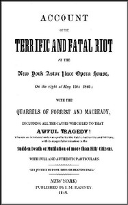 Cover of Account of the Terrific and Fatal Riot at the New-York Astor Place Opera House on the Night of May 10th, 1849
With the Quarrels of Forrest and Macready Including All the Causes which Led to that Awful Tragedy Wherein an Infuriated Mob was Quelled by the Public Authorities and Military, with its Mournful Termination in the Sudden Death or Mutilation of more than Fifty Citizens, with Full and Authentic Particulars