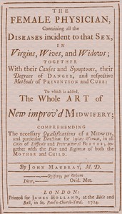 Cover of The Female Physician Containing all the diseases incident to that sex, in virgins, wives, and widows; together with their causes and symptoms, their degrees of danger, and respective methods of prevention and cure: to which is added, the whole art of new improv'd midwifery; comprehending the necessary qualifications of a midwife, and particular directions for laying women, in all cases of difficult and preternatural births; together with the diet and regimen of both the mother and child.
