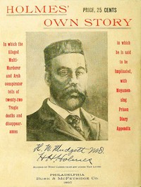 Cover of Holmes' Own Story
In Which the Alleged Multi-murderer and Arch Conspirator Tells of the Twenty-two Tragic Deaths and Disappearances in Which He Is Said to Be Implicated, With Moyamensing Prison Diary Appendix