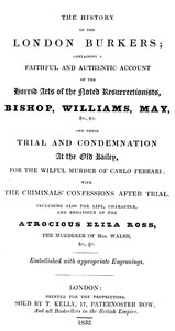 Cover of The history of the London Burkers Containing a faithful and authentic account of the horrid acts of the noted Resurrectionists, Bishop, Williams, May, etc., etc., and their trial and condemnation at the Old Bailey for the wilful murder of Carlo Ferrari, with the criminals' confessions after trial. Including also the life, character, and behaviour of the atrocious Eliza Ross, the murderer of Mrs. Walsh, etc., etc.