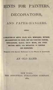 Cover of Hints for painters, decorators, and paper-hangers. Being a selection of useful rules, data, memoranda, methods, and suggestions for house, ship and furniture painting, paper-hanging, gilding, color mixing, and other matters useful and instructive to painters and decorators. Prepared with special reference to the wants of amateurs