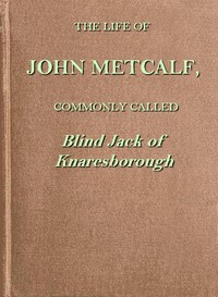 Cover of The life of John Metcalf, commonly called Blind Jack of Knaresborough with ... anecdotes of his exploits in hunting, card-playing, &c., some particulars relative to the expedition against the rebels in 1745 ...; and also a succinct account of his various contracts for making roads, erecting bridges ... in Yorkshire, Lancashire, Derbyshire, and Cheshire ...