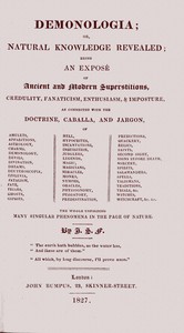 Cover of Demonologia : $b or, natural knowledge revealed; being an exposé of ancient and modern superstitions, credulity, fanaticism, enthusiasm, & imposture, as connected with the doctrine, caballa, and jargon, of amulets, apparitions, astrology, charms, demonology, devils, divination, dreams, deuteroscopia, effluvia, fatalism, fate, friars, ghosts, gipsies, hell, hypocrites, incantations, inquisition, jugglers, legends, magic, magicians, miracles, monks, nymphs, oracles, physiognomy, purgatory, predestination, predictions, quackery, relics, saints, second sight, signs before death, sorcery, spirits, salamanders, spells, talismans, traditions, trials, &c. witches, witchcraft, &c. &c. the whole unfolding many singular phenomena in the page of nature