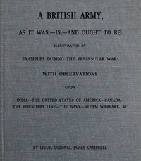 Cover of A British army, as it was,--is,--and ought to be : $b illustrated by examples during the Peninsular War; with observations upon India; the United States of America; Canada; the boundary line; the navy; steam warfare, &c.